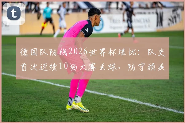 德国队防线2026世界杯堪忧：队史首次连续10场大赛丢球，防守顽疾如何根治？