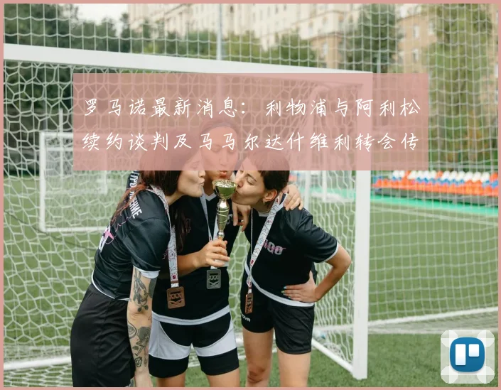 罗马诺最新消息：利物浦与阿利松续约谈判及马马尔达什维利转会传闻深度分析，详解2026合同关键点