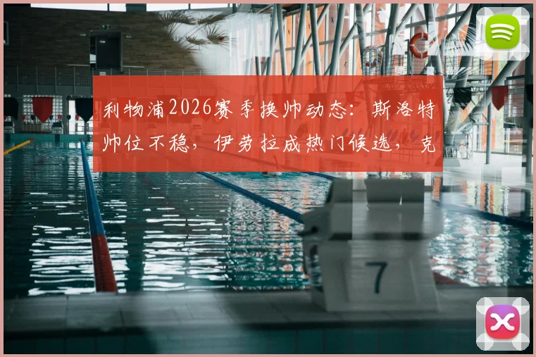 利物浦2026赛季换帅动态：斯洛特帅位不稳，伊劳拉成热门候选，克洛普接班人悬念再起