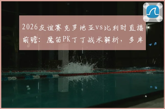 2026友谊赛克罗地亚vs比利时直播前瞻：魔笛PK丁丁战术解析，多库科娃登场看点