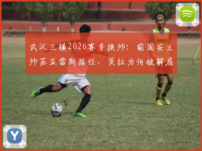 武汉三镇2026赛季换帅：前国安主帅苏亚雷斯接任，莫拉为何被解雇？新帅资料及执教前景分析