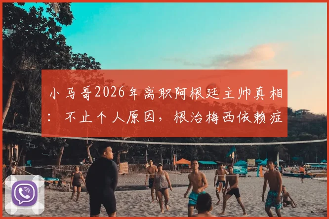 小马哥2026年离职阿根廷主帅真相：不止个人原因，根治梅西依赖症失败成关键，继任者面临挑战