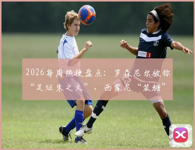 2026每周热梗盘点：罗森尼尔被称“足坛朱之文”，西蒙尼“装糖”战术引热议，老哥神评持续输出