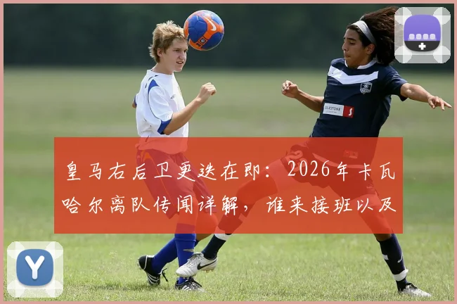 皇马右后卫更迭在即：2026年卡瓦哈尔离队传闻详解，谁来接班以及其23年白衣生涯冠军全记录