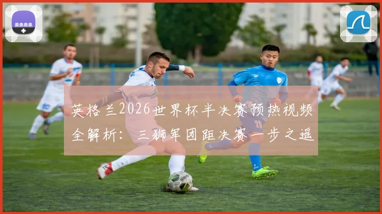 英格兰2026世界杯半决赛预热视频全解析:三狮军团距决赛一步之遥,官方宣传片燃情上线