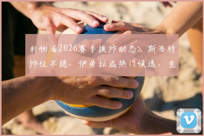 利物浦2026赛季换帅动态：斯洛特帅位不稳，伊劳拉成热门候选，克洛普接班人悬念再起