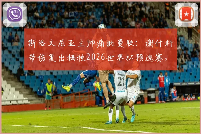 斯洛文尼亚主帅痛批曼联：谢什科带伤复出牺牲2026世界杯预选赛，国家队利益谁来保障？