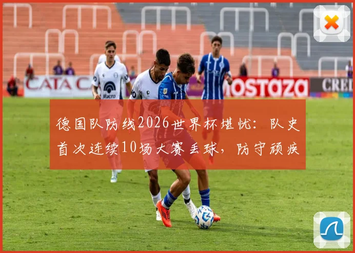 德国队防线2026世界杯堪忧：队史首次连续10场大赛丢球，防守顽疾如何根治？