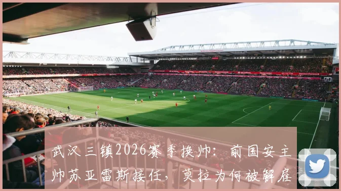 武汉三镇2026赛季换帅：前国安主帅苏亚雷斯接任，莫拉为何被解雇？新帅资料及执教前景分析