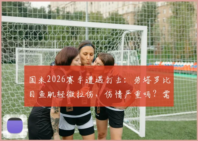 国米2026赛季遭遇打击：劳塔罗比目鱼肌轻微拉伤，伤情严重吗？需要休息多久及重新评估时间解析