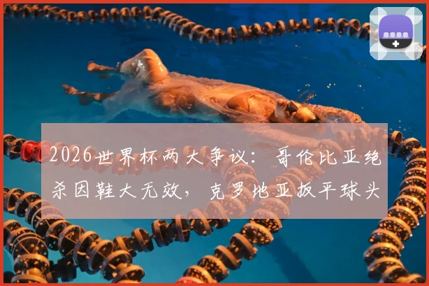 2026世界杯两大争议：哥伦比亚绝杀因鞋大无效，克罗地亚扳平球头发丝越位被吹，规则详解