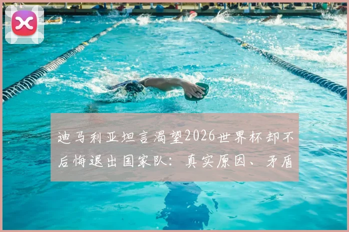 迪马利亚坦言渴望2026世界杯却不后悔退出国家队：真实原因、矛盾心态与未来可能全解析