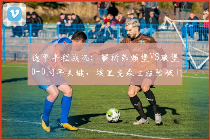 德甲半程战况：解析弗赖堡VS狼堡0-0闷平关键，埃里克森立柱险破门成转折点