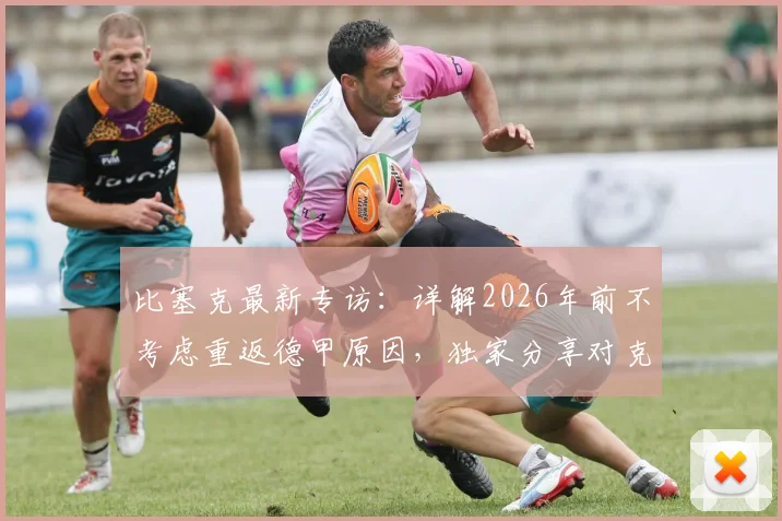 比塞克最新专访：详解2026年前不考虑重返德甲原因，独家分享对克洛普执教德国队的看法与期待