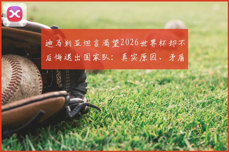 迪马利亚坦言渴望2026世界杯却不后悔退出国家队：真实原因、矛盾心态与未来可能全解析