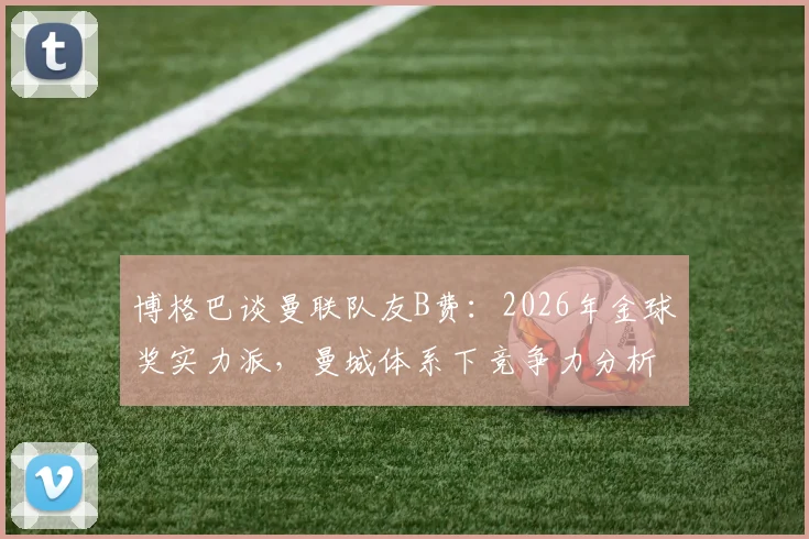 博格巴谈曼联队友B费：2026年金球奖实力派，曼城体系下竞争力分析，懂球帝认可的世界级