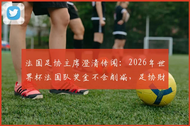 法国足协主席澄清传闻:2026年世界杯法国队奖金不会削减,足协财务状况健康稳定