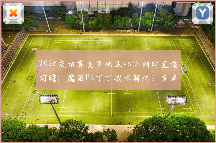 2026友谊赛克罗地亚vs比利时直播前瞻：魔笛PK丁丁战术解析，多库科娃登场看点