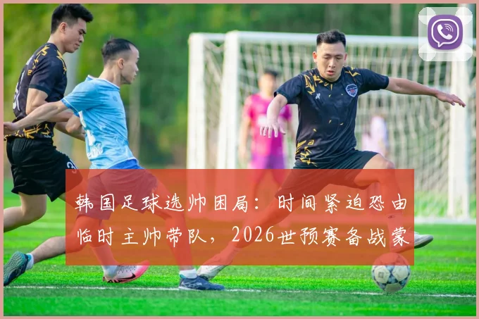 韩国足球选帅困局：时间紧迫恐由临时主帅带队，2026世预赛备战蒙阴影