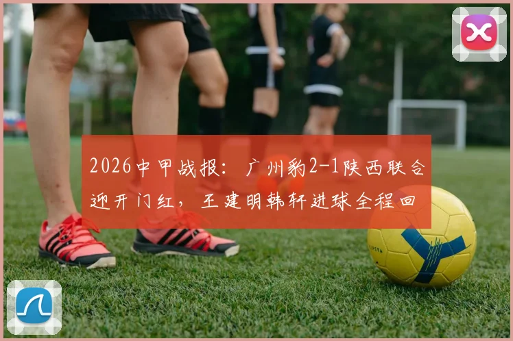 2026中甲战报：广州豹2-1陕西联合迎开门红，王建明韩轩进球全程回顾与积分榜分析