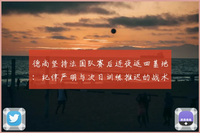 德尚坚持法国队赛后连夜返回基地：纪律严明与次日训练推迟的战术考量解析