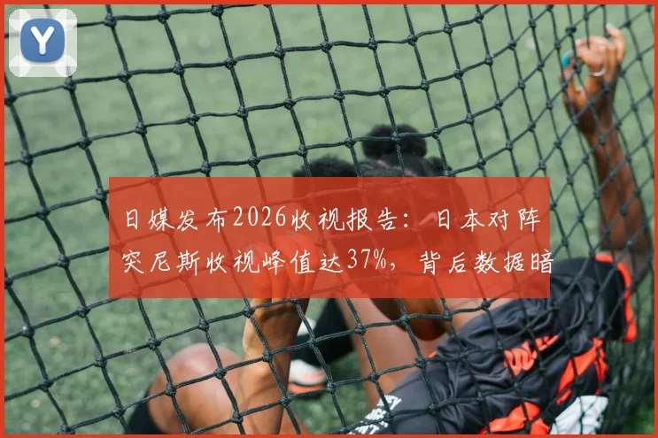 日媒发布2026收视报告：日本对阵突尼斯收视峰值达37%，背后数据暗藏哪些玄机？