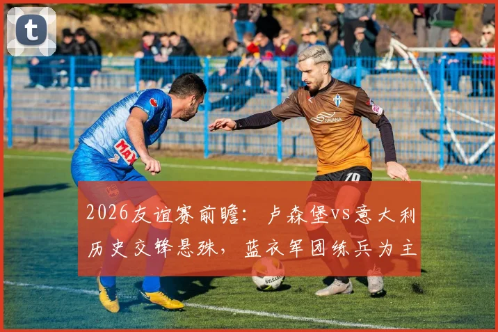 2026友谊赛前瞻：卢森堡vs意大利历史交锋悬殊，蓝衣军团练兵为主卢森堡力避惨败