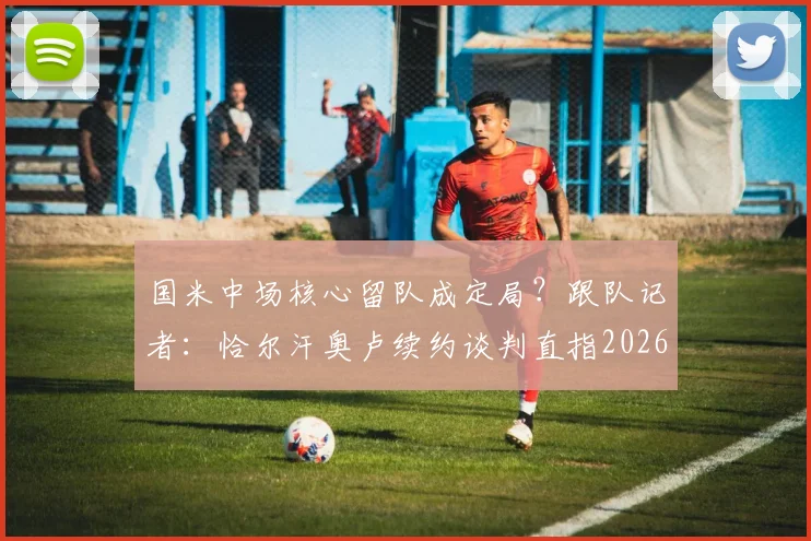 国米中场核心留队成定局？跟队记者：恰尔汗奥卢续约谈判直指2026年，年薪细节引关注