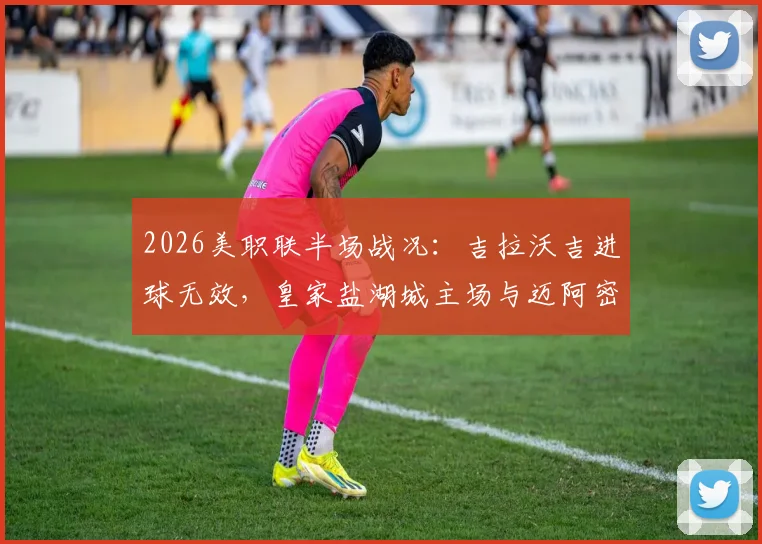 2026美职联半场战况：吉拉沃吉进球无效，皇家盐湖城主场与迈阿密国际互交白卷，争议判罚引热议