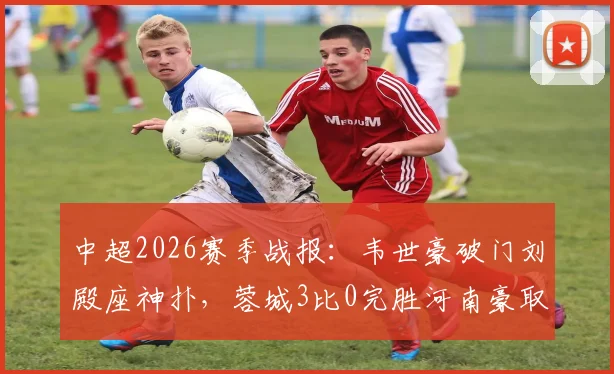 中超2026赛季战报：韦世豪破门刘殿座神扑，蓉城3比0完胜河南豪取八连胜创历史