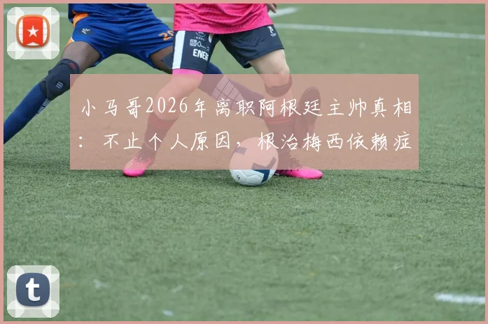 小马哥2026年离职阿根廷主帅真相：不止个人原因，根治梅西依赖症失败成关键，继任者面临挑战