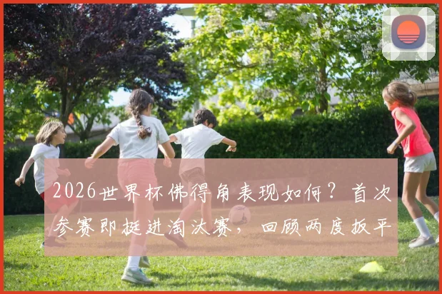 2026世界杯佛得角表现如何？首次参赛即挺进淘汰赛，回顾两度扳平阿根廷的逆袭之旅