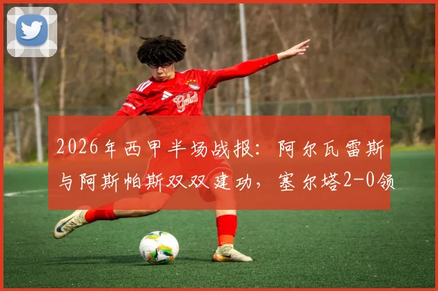2026年西甲半场战报：阿尔瓦雷斯与阿斯帕斯双双建功，塞尔塔2-0领先埃尔切，附全场技术数据与战术简析