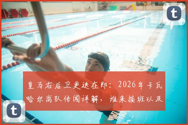 皇马右后卫更迭在即：2026年卡瓦哈尔离队传闻详解，谁来接班以及其23年白衣生涯冠军全记录