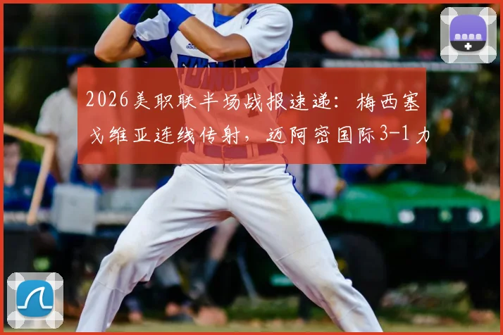 2026美职联半场战报速递：梅西塞戈维亚连线传射，迈阿密国际3-1力克奥兰多城精彩集锦与数据全解析