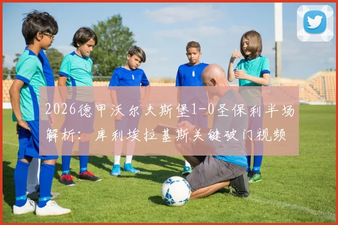 2026德甲沃尔夫斯堡1-0圣保利半场解析：库利埃拉基斯关键破门视频回顾，独家战术分析与球员评分