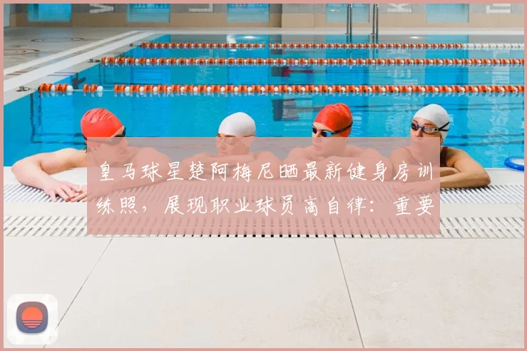 皇马球星楚阿梅尼晒最新健身房训练照，展现职业球员高自律：重要的事情要放在首位