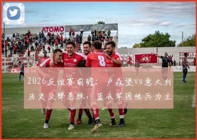 2026友谊赛前瞻：卢森堡vs意大利历史交锋悬殊，蓝衣军团练兵为主卢森堡力避惨败