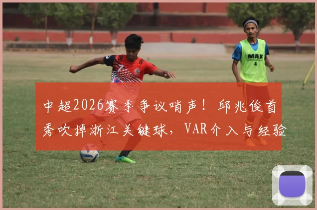 中超2026赛季争议哨声！邱兆俊首秀吹掉浙江关键球，VAR介入与经验不足成焦点