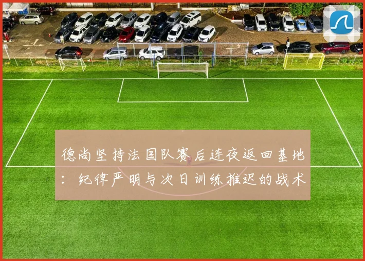 德尚坚持法国队赛后连夜返回基地：纪律严明与次日训练推迟的战术考量解析