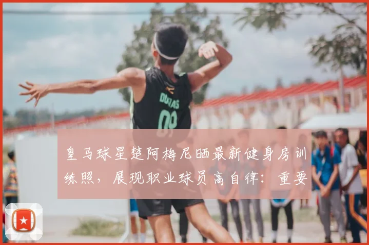 皇马球星楚阿梅尼晒最新健身房训练照,展现职业球员高自律:重要的事情要放在首位