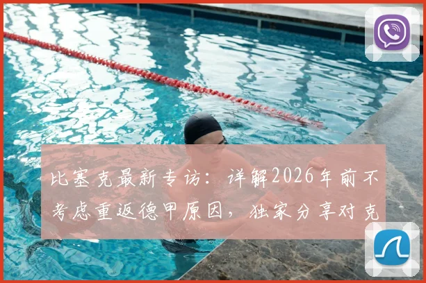 比塞克最新专访:详解2026年前不考虑重返德甲原因,独家分享对克洛普执教德国队的看法与期待