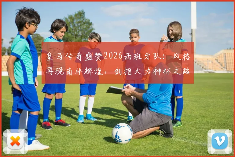 皇马传奇盛赞2026西班牙队：风格再现南非辉煌，剑指大力神杯之路全面解析