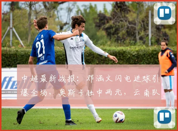中超最新战报：邓涵文闪电进球引爆全场，奥斯卡独中两元，云南队3-1力克大连获关键三分
