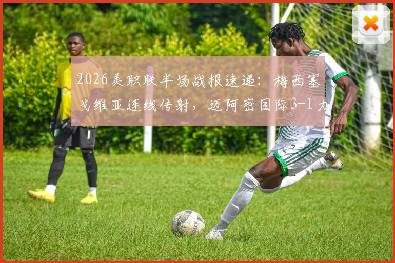 2026美职联半场战报速递：梅西塞戈维亚连线传射，迈阿密国际3-1力克奥兰多城精彩集锦与数据全解析