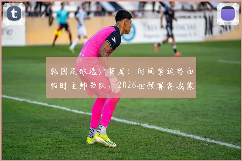 韩国足球选帅困局：时间紧迫恐由临时主帅带队，2026世预赛备战蒙阴影