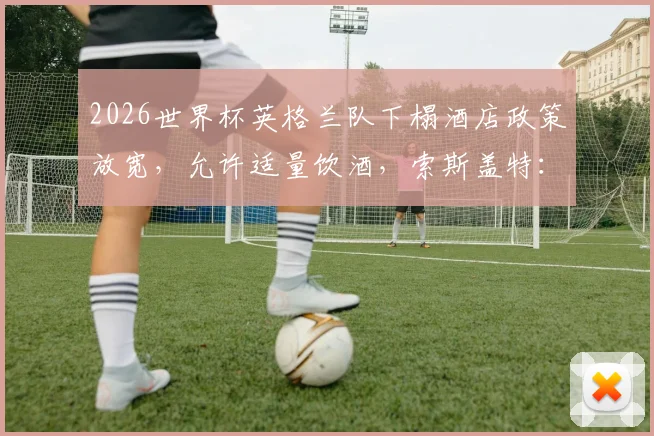 2026世界杯英格兰队下榻酒店政策放宽，允许适量饮酒，索斯盖特：夺冠即可通宵庆祝