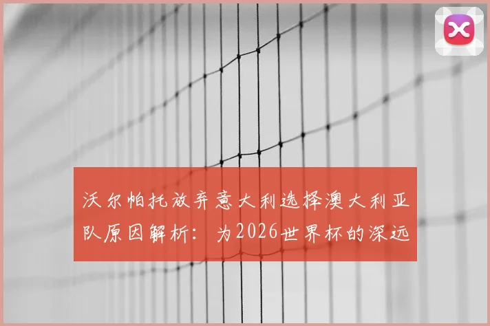 沃尔帕托放弃意大利选择澳大利亚队原因解析:为2026世界杯的深远考量与成长路径
