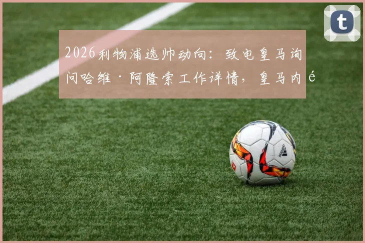 2026利物浦选帅动向：致电皇马询问哈维·阿隆索工作详情，皇马内部评价与红军考察内幕
