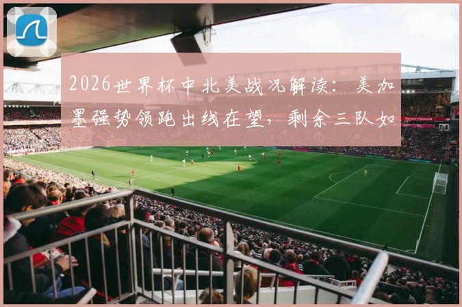 2026世界杯中北美战况解读：美加墨强势领跑出线在望，剩余三队如何破局争胜？